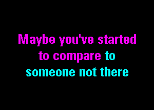 Maybe you've started

to compare to
someone not there