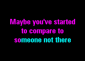 Maybe you've started

to compare to
someone not there
