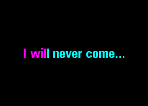 I will never come...