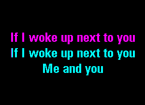 If I woke up next to you

If I woke up next to you
Me and you