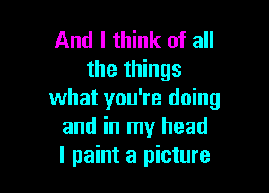 And I think of all
the things

what you're doing
and in my head
I paint a picture