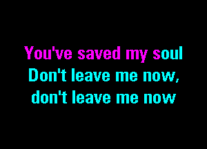 You've saved my soul

Don't leave me now,
don't leave me now