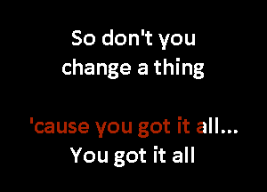 So don't you
change a thing

'cause you got it all...
You got it all