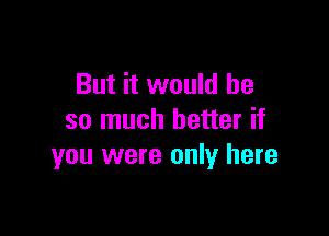 But it would he

so much better if
you were only here