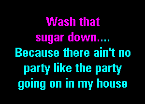 Wash that
sugar down....
Because there ain't no
party like the party
going on in my house