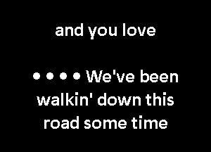 and you love

0 o o 0 We've been
walkin' down this
road some time