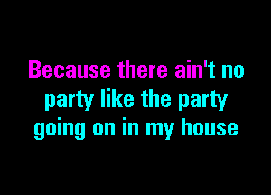 Because there ain't no

party like the party
going on in my house