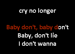 cry no longer

Baby don't, baby don't
Baby, don't lie
I don't wanna