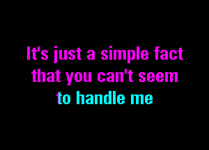 It's just a simple fact

that you can't seem
to handle me