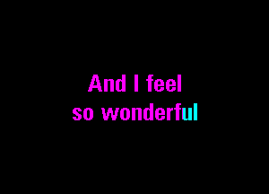 And I feel

so wonderful