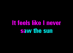 It feels like I never

saw the sun