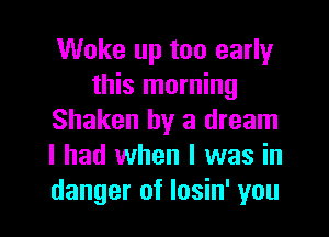 Woke up too early
this morning
Shaken by a dream
I had when I was in
danger of Iosin' you