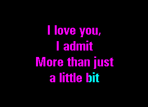 I love you,
I admit

More than iust
a little bit