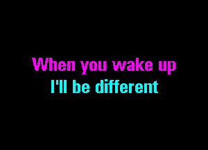 When you wake up

I'll be different