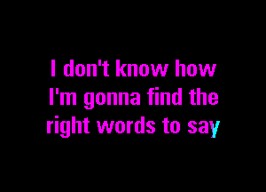 I don't know how

I'm gonna find the
right words to sayr