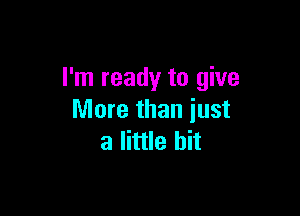 I'm ready to give

More than just
a little bit