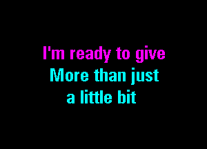 I'm ready to give

More than just
a little bit