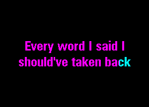 Every word I said I

should've taken back