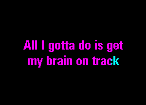 All I gotta do is get

my brain on track