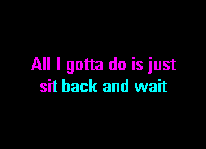 All I gotta do is iust

sit back and wait