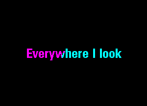 Everywhere I look