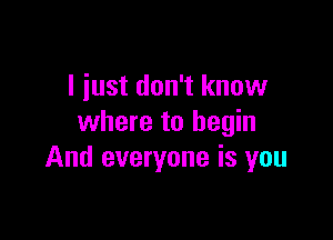 I just don't know

where to begin
And everyone is you