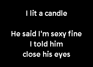 I lit a candle

He said I'm sexy fine
I told him
close his eyes