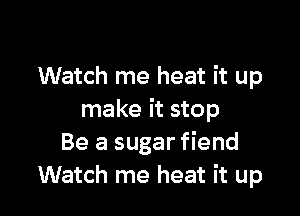 Watch me heat it up

make it stop
Be a sugar fiend
Watch me heat it up