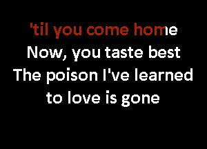 'til you come home
Now, you taste best

The poison I've learned
to love is gone