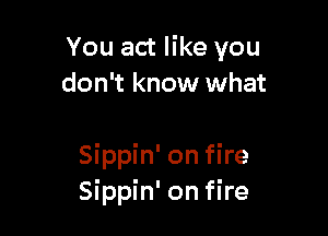 You act like you
don't know what

Sippin' on fire
Sippin' on fire