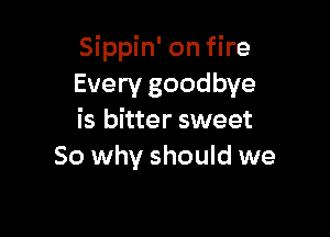 Sippin' on fire
Every goodbye

is bitter sweet
80 why should we