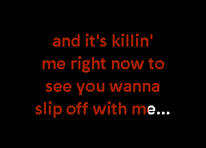 and it's killin'
me right now to

see you wanna
slip off with me...