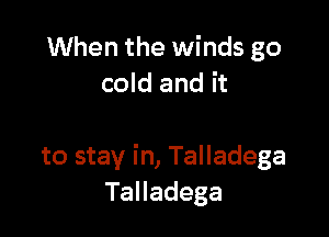 When the winds go
cold and it

to stay in, Talladega
TaHadega