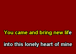 You came and bring new life

into this lonely heart of mine