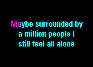 Maybe surrounded by

a million people I
still feel all alone