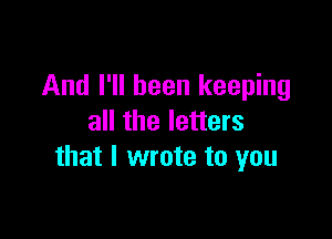And I'll been keeping

all the letters
that I wrote to you