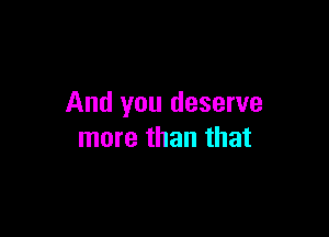 And you deserve

more than that