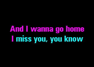 And I wanna go home

I miss you, you know