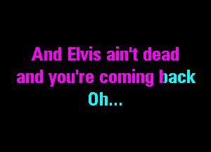 And Elvis ain't dead

and you're coming back
on...
