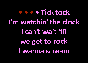 0 0 0 0 Tick tock
I'm watchin' the clock

I can't wait 'til
we get to rock
I wanna scream