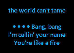 the world can't tame

o o 0 0 Bang, bang
I'm callin' your name
You're like a fire