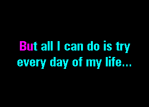 But all I can do is try

every day of my life...