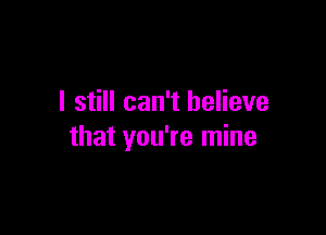 I still can't believe

that you're mine