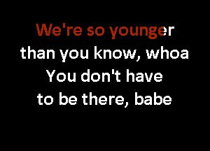 We're so younger
than you know, whoa

You don't have
to be there, babe