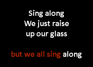 Sing along
We just raise
up our glass

but we all sing along