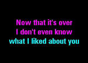 Now that it's over

I don't even know
what I liked about you
