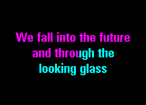 We fall into the future

and through the
looking glass