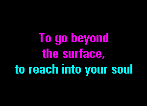To go beyond

the surface,
to reach into your soul