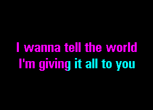 I wanna tell the world

I'm giving it all to you