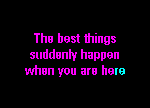 The best things

suddenly happen
when you are here